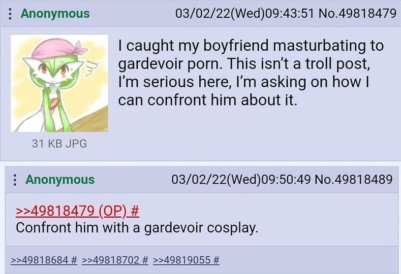 Anonymous 03/02/22(Wed)09:43:51 No.49818479 caught my boyfriend masturbating to AN gardevoir porn. This a troll post, serious here, asking on how can confront him about it. 31 JPG Anonymous 03/02/22(W