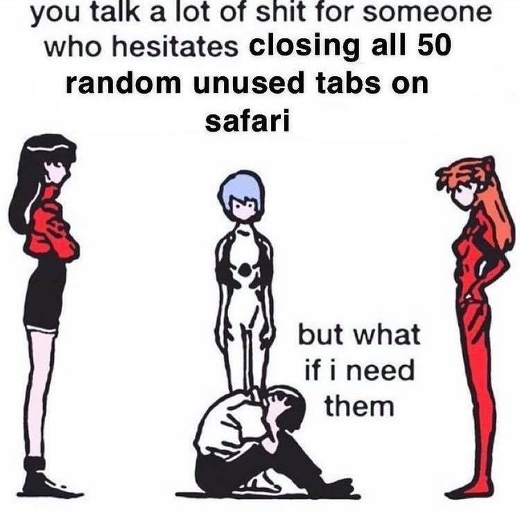 you talk a lot of snit for someone who hesitates closing all 50 random unused tabs on safari but what if i need them