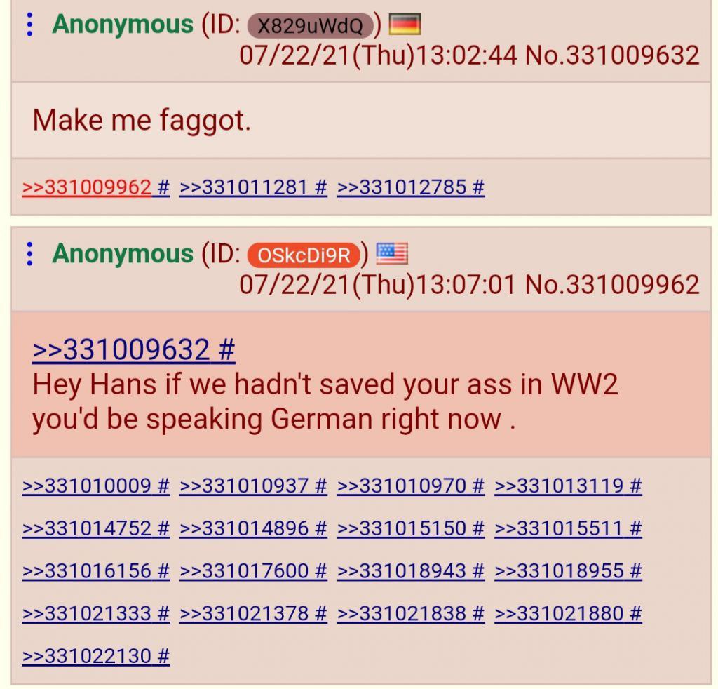 Anonymous No.331009632 Make me faggot. >>331009962 >>331011281 >>331012785 Anonymous 07/22/21(Thu)13:07:01 No.331009962 >>331009632 Hey Hans if we hadn't saved your ass in you'd be speaking German rig
