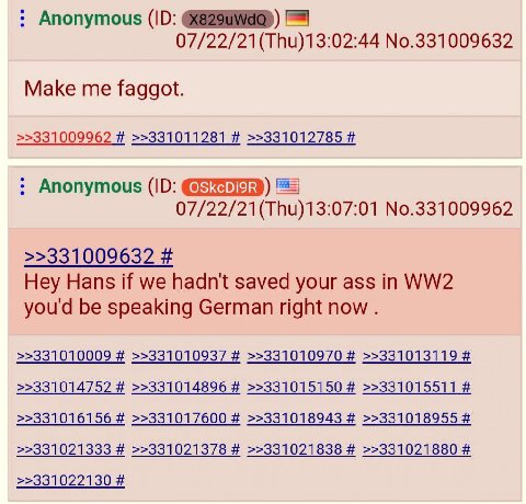 Anonymous No.331009632 Make me faggot. >>331009962 >>331011281 >>331012785 Anonymous 07/22/21(Thu)13:07:01 No.331009962 >>331009632 Hey Hans if we hadn't saved your ass in you'd be speaking German rig