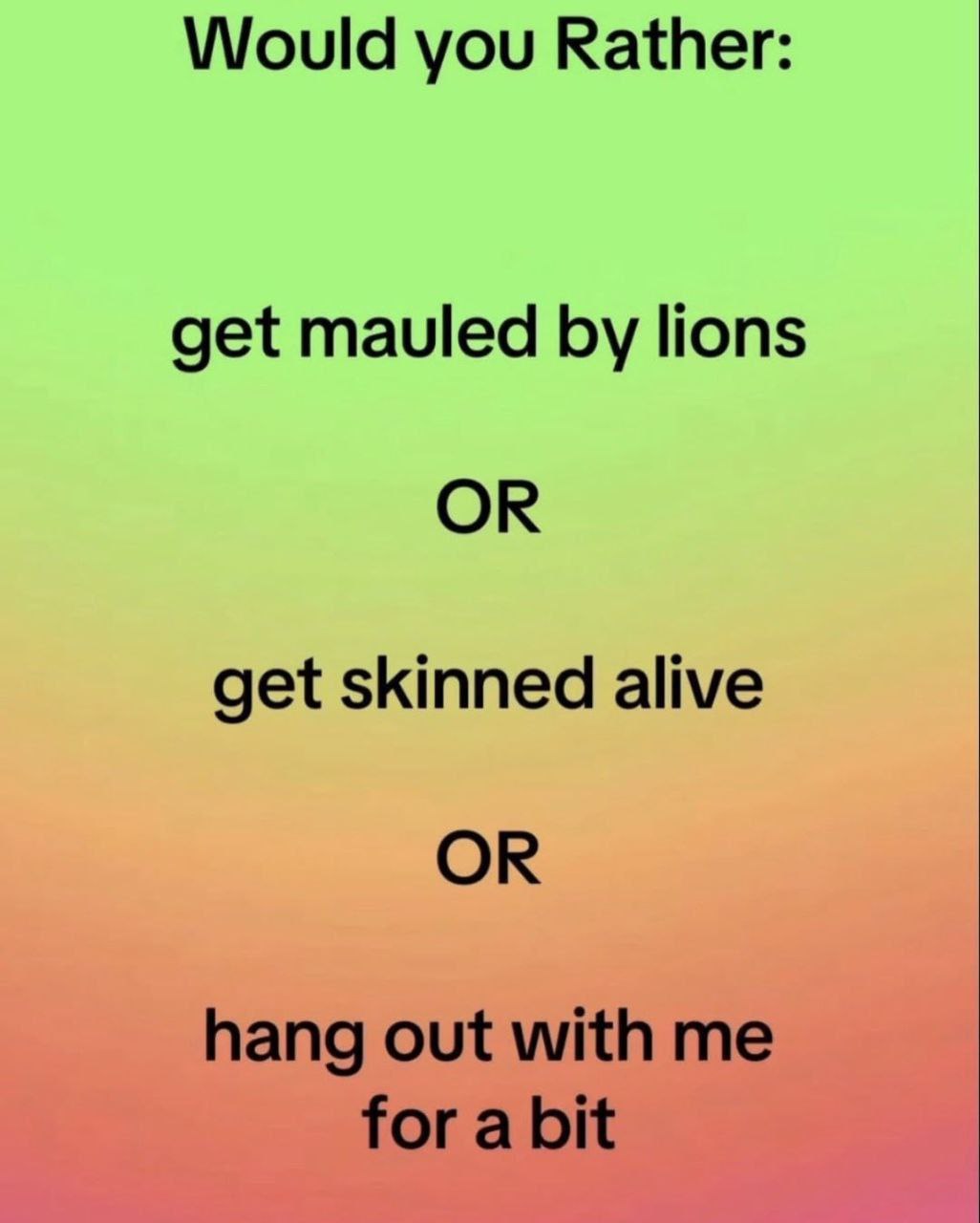 Would you Rather: get mauled lions OR get skinned alive OR hang out with me for a bit