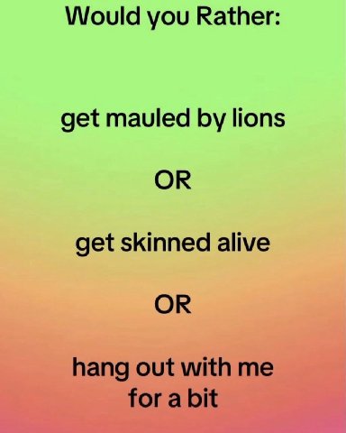 Would you Rather: get mauled lions OR get skinned alive OR hang out with me for a bit
