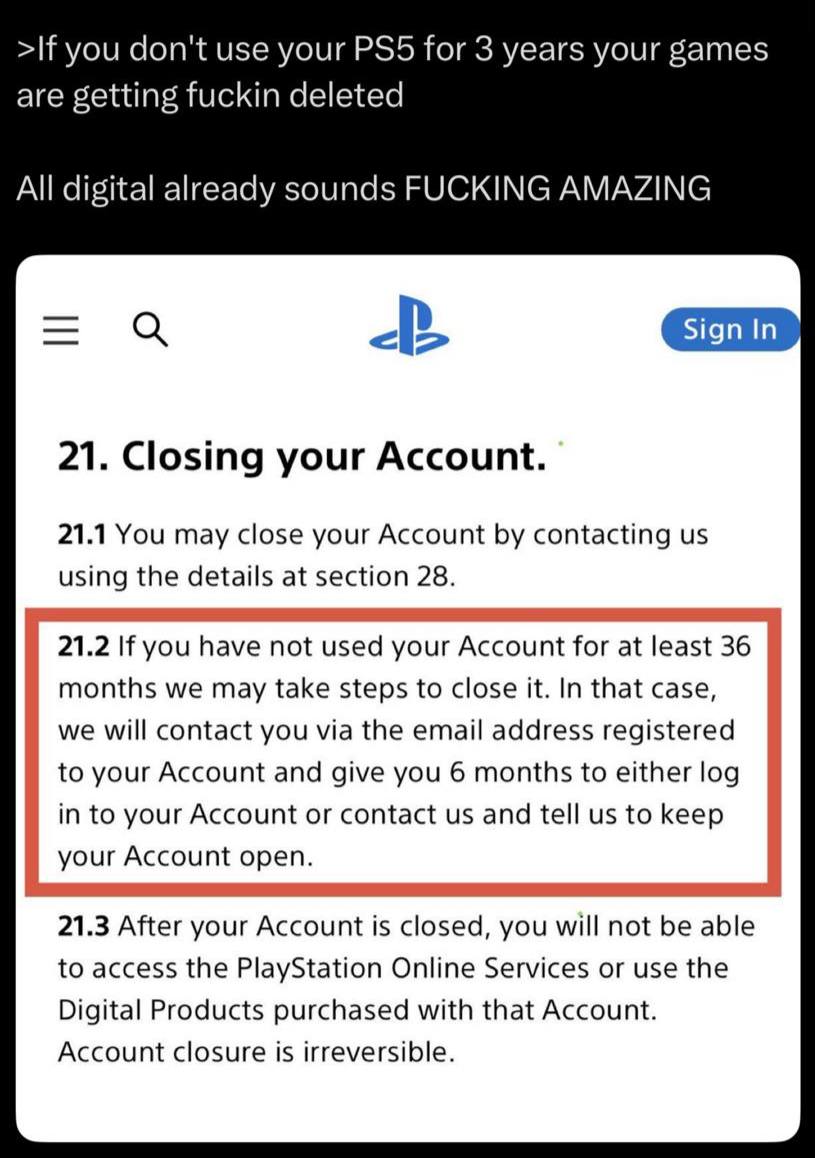>If you don't use your for 3 years your games are getting fuckin deleted All digital already sounds FUCKING AMAZING Sign In 21. Closing your Account. 21.1 You may close your Account contacting using t