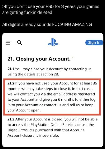 >If you don't use your for 3 years your games are getting fuckin deleted All digital already sounds FUCKING AMAZING Sign In 21. Closing your Account. 21.1 You may close your Account contacting using t