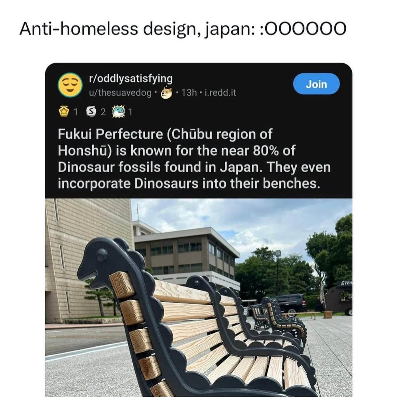 Anti-homeless design, japan: t/oddlysatisfying u/thesuavedog i.redd.it Join 82 Fukui Perfecture region of Honshi) is known for the near 80% of Dinosaur fossils found in Japan. They even incorporate Di