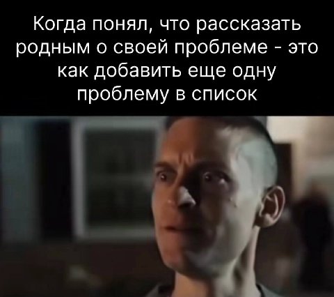 Когда понял, что рассказать родным о своей проблеме это как добавить еще одну проблему в список