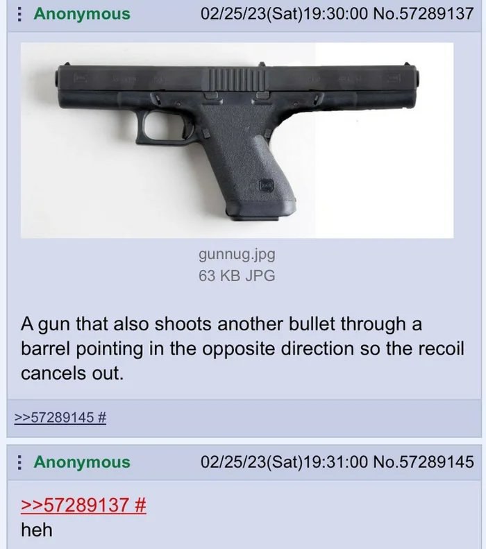 Anonymous 02/25/23(Sat)19:30:00 No.57289137 gunnug.jpg 63 JPG A gun that also shoots another bullet through a barrel pointing in the opposite direction so the recoil cancels out. >>57289145 Anonymous 