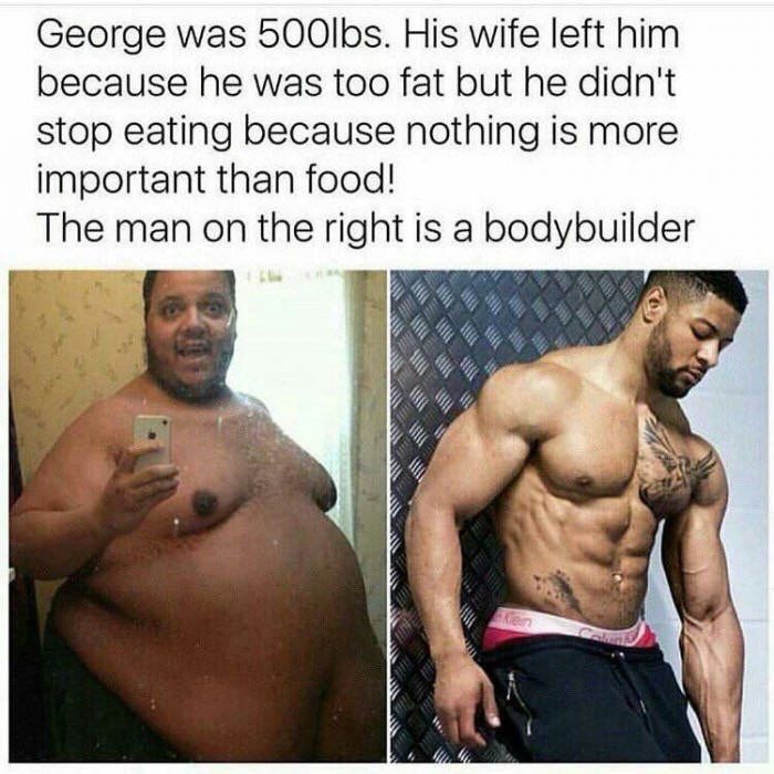 George was 5006$. His wife left him because he was too fat but he didn't stop eating because nothing is more important than food! The on the is a bodybuilder 7
