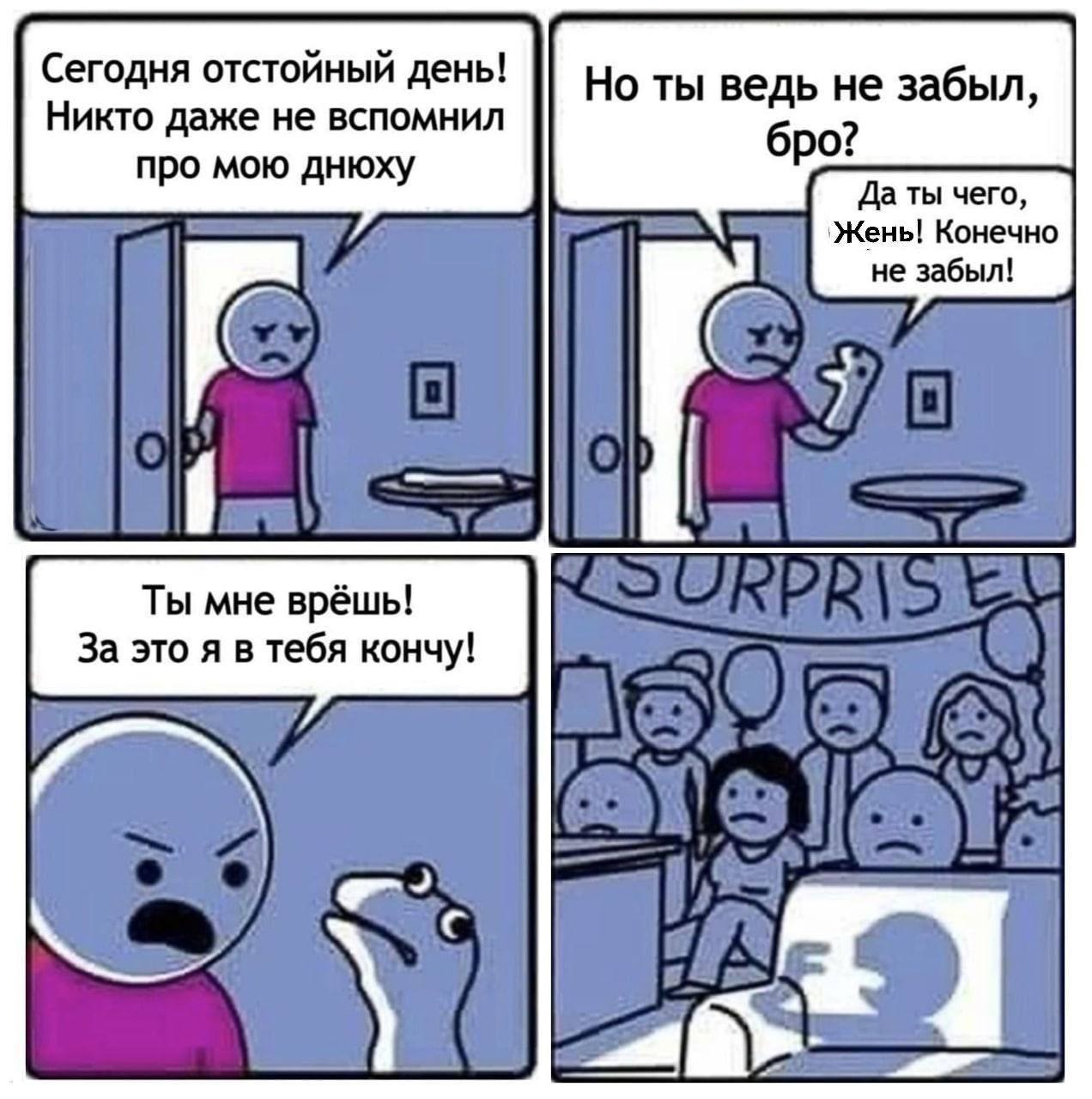 Сегодня отстойный день! Никто даже не вспомнил Но ты ведь не забыл, бро? про мою днюху Даты чего, `Жень! Конечно не забыл! Ты мне врёшь! За это я в тебя кончу!