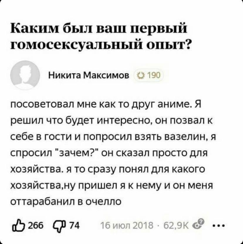 Каким был ваш первый гомосексуальный опыт? Никита Максимов 190 посоветовал мне как то друг аниме. Я решил что будет интересно, он позвал к себе в гости и попросил взять вазелин, я спросил "зачем?" он 