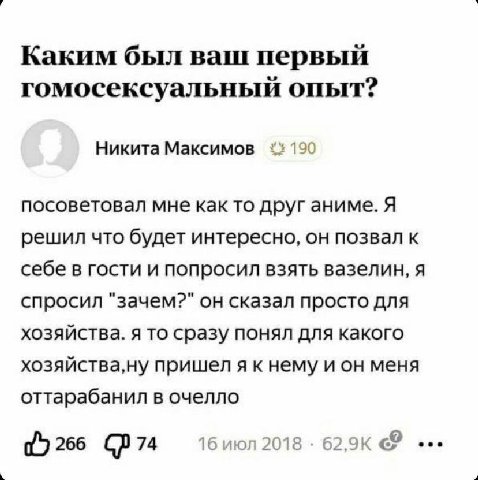 Каким был ваш первый гомосексуальный опыт? Никита Максимов 190 посоветовал мне как то друг аниме. Я решил что будет интересно, он позвал к себе в гости и попросил взять вазелин, я спросил "зачем?" он 