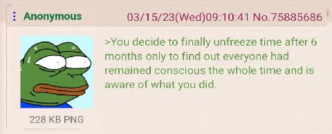 Anonymous 03/15/23(Wed)09:10:41 No.75885686 >You decide to finally unfreeze time after 6 months only to find out everyone had remained conscious the whole time and is aware of what you did. 228 PNG