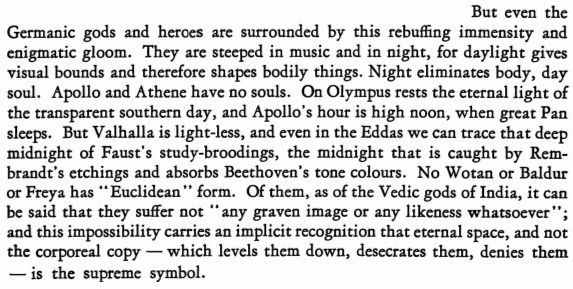 But even the Germanic gods and heroes are surrounded this rebuffing immensity and enigmatic gloom. They are steeped in music and in night, for daylight gives visual bounds and therefore shapes bodily 