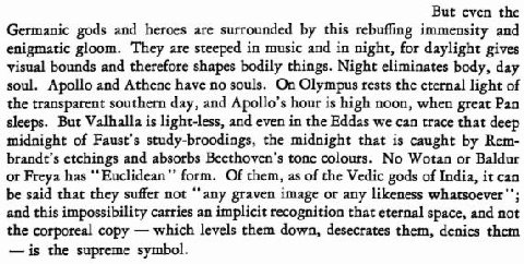 But even the Germanic gods and heroes are surrounded this rebuffing immensity and enigmatic gloom. They are steeped in music and in night, for daylight gives visual bounds and therefore shapes bodily 