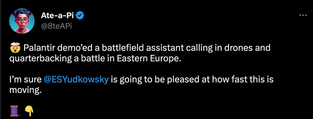 Ate-a-Pi @8teAPi Palantir demo’ed a battlefield assistant calling in drones and quarterbacking a battle in Eastern Europe. sure @ESYudkowsky is going to be pleased at how fast this is moving.