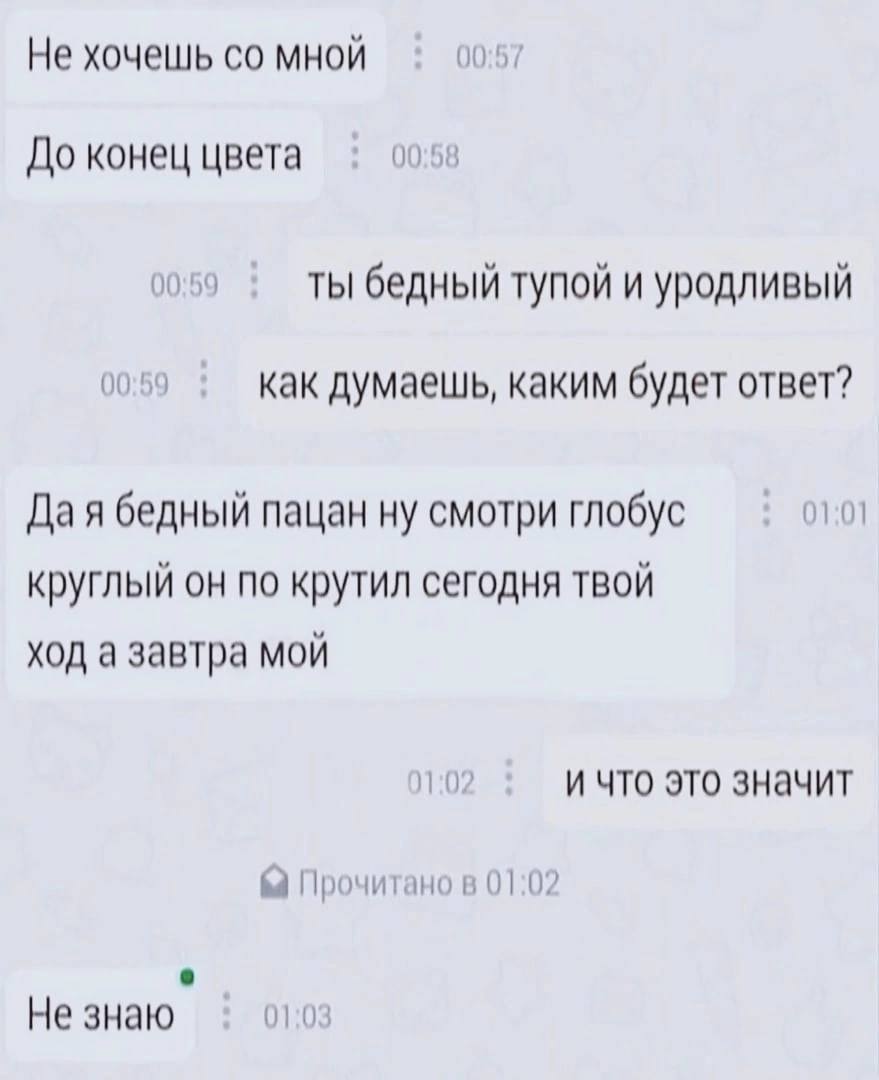 Не хочешь мной 00:57 До конец цвета 00:58 0059 Ты бедный тупой и уродливый 00:59 как думаешь, каким будет ответ? Да я бедный пацан ну смотри глобус 01:01 круглый он по крутил сегодня твой ход а завтра