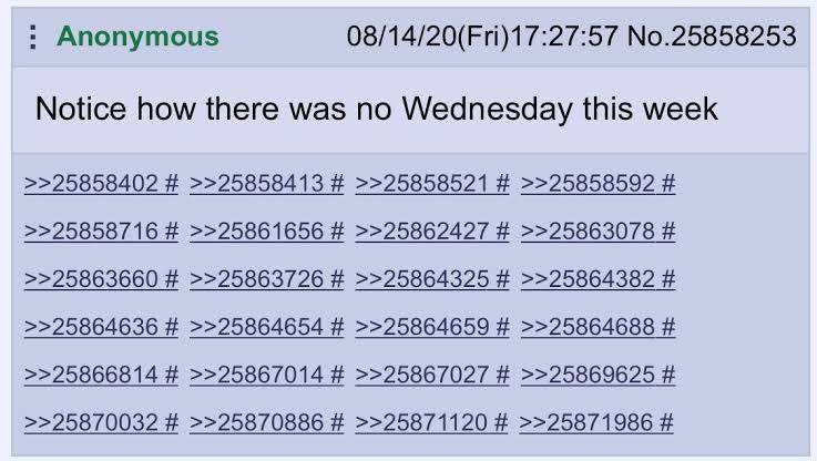 Anonymous 08/14/20(Fri)17:27:57 No.25858253 Notice how there was no Wednesday this week >>25858402 >>25858413 >>25858521 >>25858592 >>25858716 >>25861656 >>25862427 >>25863078 >>25863660 >>25863726 >>