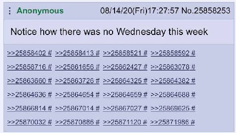 Anonymous 08/14/20(Fri)17:27:57 No.25858253 Notice how there was no Wednesday this week >>25858402 >>25858413 >>25858521 >>25858592 >>25858716 >>25861656 >>25862427 >>25863078 >>25863660 >>25863726 >>