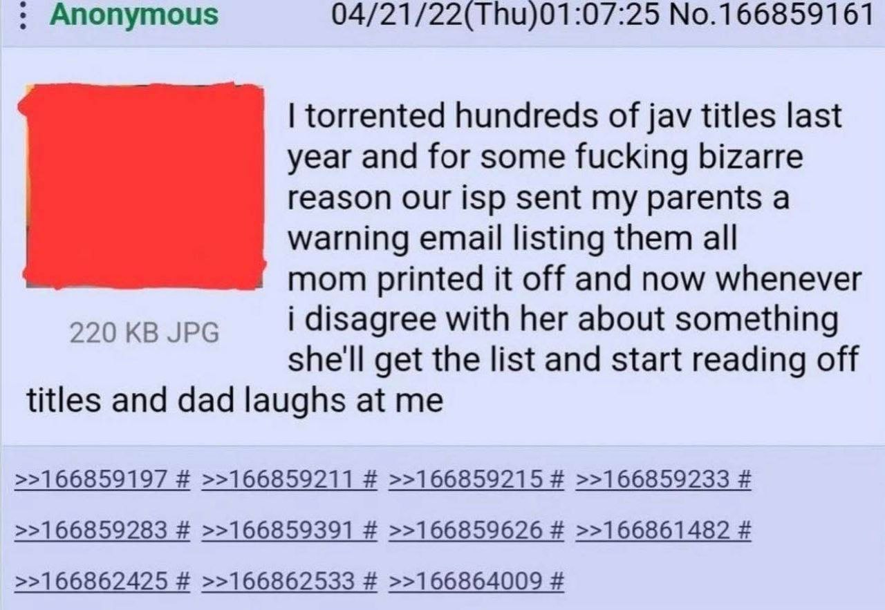 Anonymous 04/21/22(Thu)01:07:25 No.166859161 torrented hundreds of jav titles last year and for some fucking bizarre reason our isp sent my parents a warning email listing them all mom printed it off 