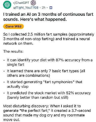 u/Tight_You7768 8 trained an on 3 months of continuous fart sounds. Here's what happened. Gone Wild So collected 2.5 million fart samples (approximately 3 months of non-stop farting) and trained a neu