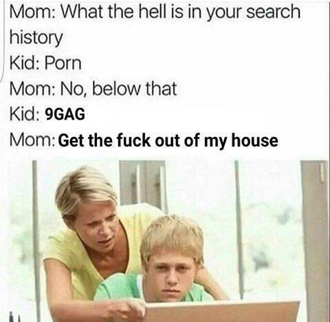 Мот: What the hell is in your search history Kid: Porn No, below that Kid: 9GAG Mom: Get the fuck out of my house