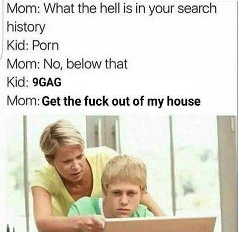 Мот: What the hell is in your search history Kid: Porn No, below that Kid: 9GAG Mom: Get the fuck out of my house