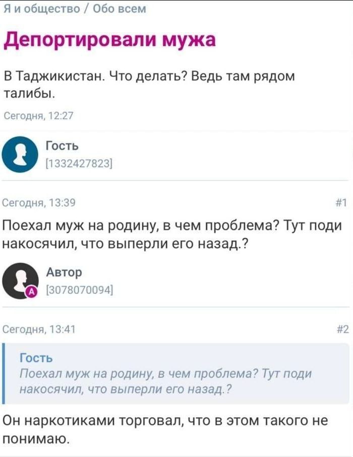 Я и общество Обо всем Депортировали мужа В Таджикистан. Что делать? Ведь там рядом талибы. Сегодня, 12:27 Гость 9 [1332427823] Сегодня, 13:39 #1 Поехал муж на родину, в чем проблема? Тут поди накосячи