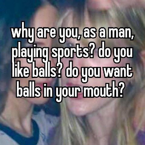 why are you, as a man, layin sports? you you want balls in your mouth?