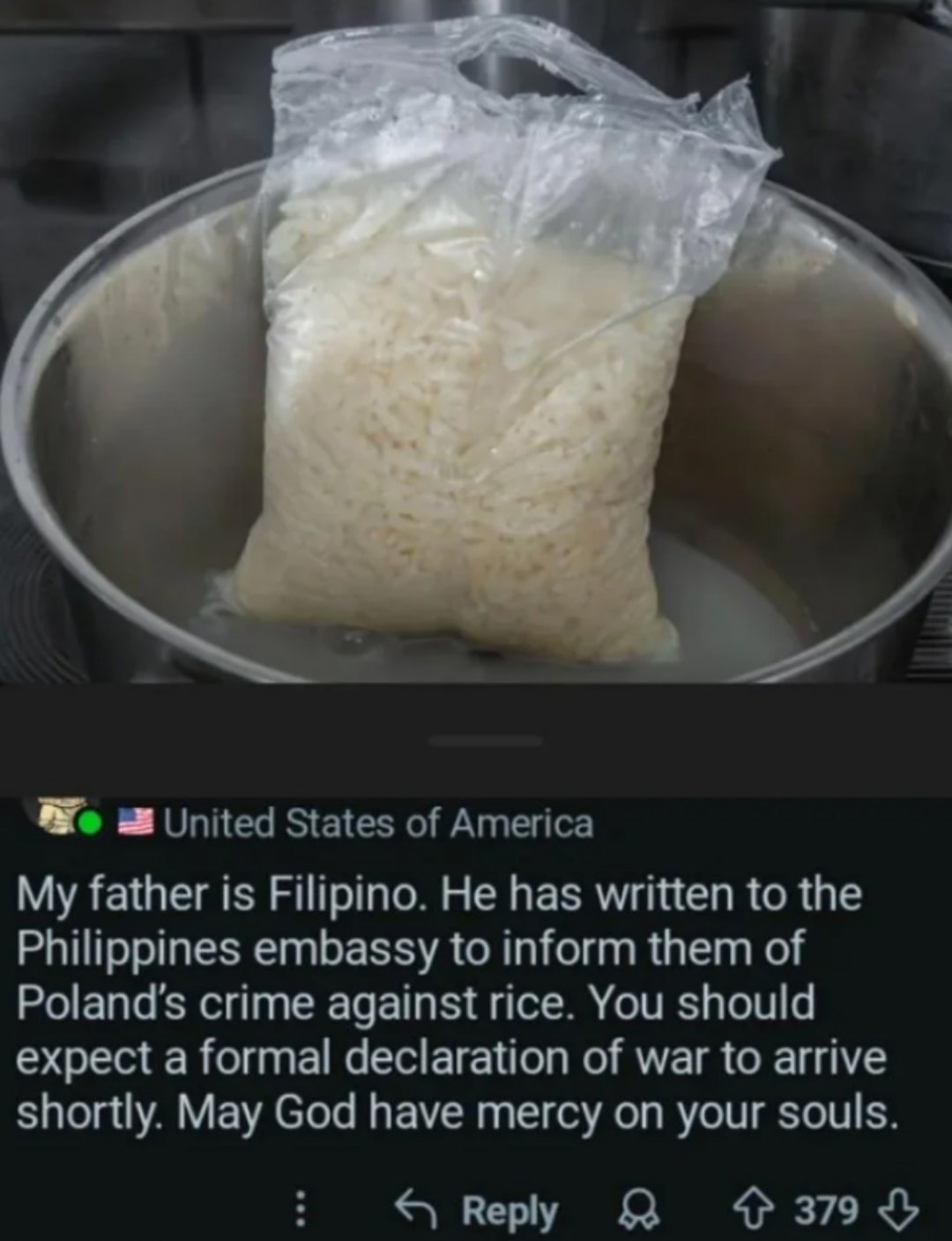 We United States of America My father is Filipino. He has written to the Philippines embassy to inform them of crime against rice. You should expect a formal declaration of war to arrive shortly. May 
