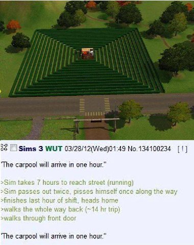 |Sims 3 WUT 03/28/12(Wed)01:49 No.134100234 ‘The carpool will arrive in one hour.” >Sim passes out twice along the way last hour of shift. heads home >walks the whole way back trip) >walks through fro