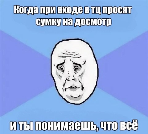 Когда при входе в просят сумку на досмотр понимаешь, что всё
