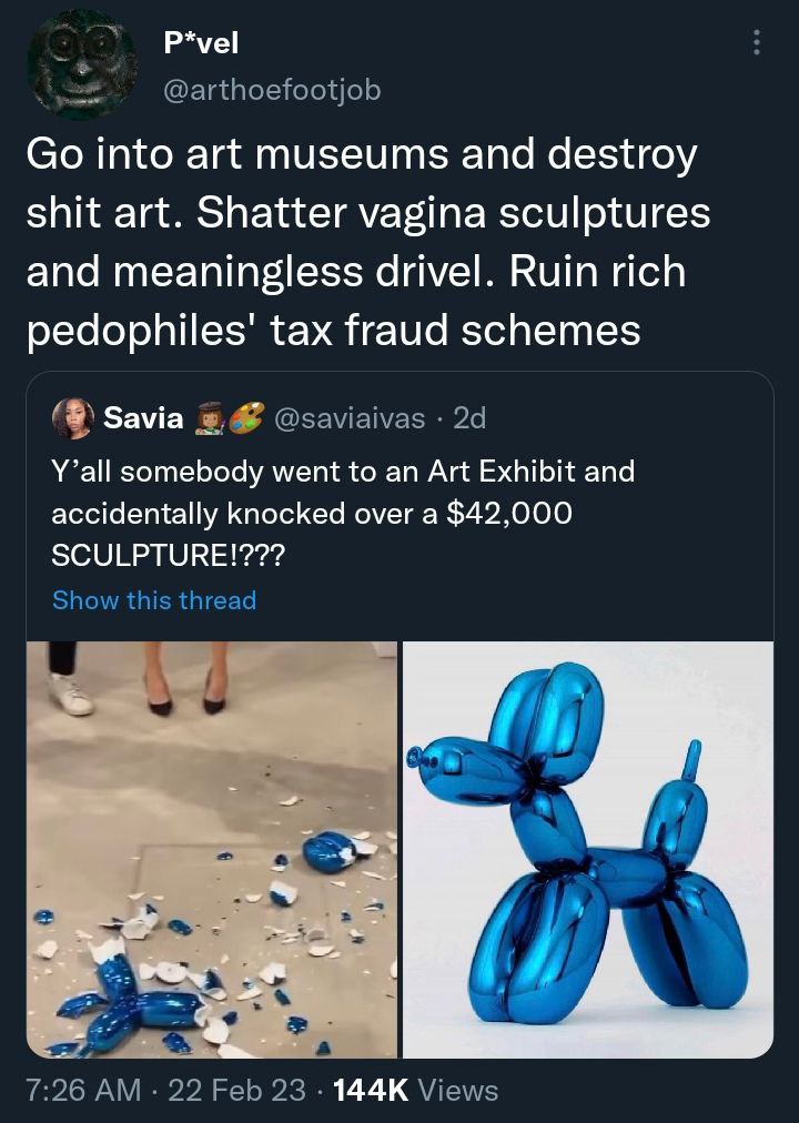 P*vel @arthoefootjob into art museums and destroy shit art. Shatter vagina sculptures and meaningless drivel. Ruin rich tax fraud schemes Зама @saviaivas Y’all somebody went to an Art Exhibit and acci