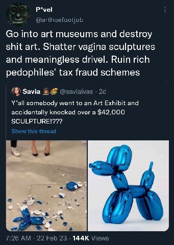 P*vel @arthoefootjob into art museums and destroy shit art. Shatter vagina sculptures and meaningless drivel. Ruin rich tax fraud schemes Зама @saviaivas Y’all somebody went to an Art Exhibit and acci