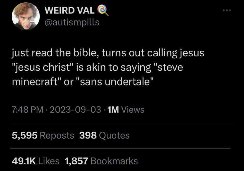 WEIRD VAL @autismpills just read the bible, turns out calling jesus "jesus christ" is akin to saying "steve minecraft" or "sans undertale" 7:48 2023-09-03 Views 5,595 Reposts 398 Quotes Likes 1,857 Bo