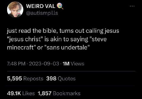 WEIRD VAL @autismpills just read the bible, turns out calling jesus "jesus christ" is akin to saying "steve minecraft" or "sans undertale" 7:48 2023-09-03 Views 5,595 Reposts 398 Quotes Likes 1,857 Bo