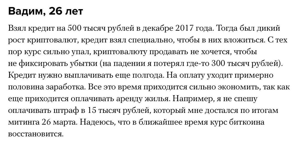 Вадим, 26 лет Взял кредит на 500 тысяч рублей в декабре 2017 года. Тогда был дикий рост криптовалют, кредит взял специально, чтобы в них вложиться. С тех пор курс сильно упал, криптовалюту продавать н