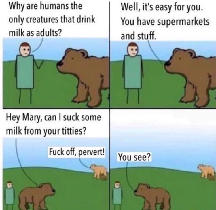 Why are humans the Well, it's easy for you. only creatures that drink You have supermarkets milk as adults? and stuff. Hey Mary, can suck some milk from your titties? Fuck off, pervert! You see?