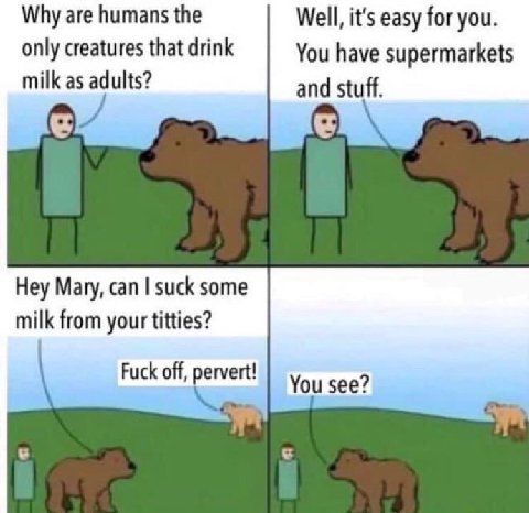 Why are humans the Well, it's easy for you. only creatures that drink You have supermarkets milk as adults? and stuff. Hey Mary, can suck some milk from your titties? Fuck off, pervert! You see?