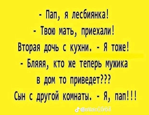 Пап, я лесбиянка! Твою мать, приехали! Вторая дочь с кухни, Я тоже! Бляяя, кто же теперь мужика В Дом TO приведет??? Сын с другой комнаты, Я, nan!!!