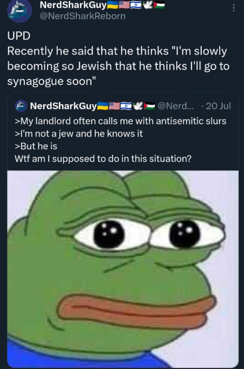 NerdSharkGuy UPD Recently he said that he thinks slowly becoming so Jewish that he thinks I'll to synagogue soon" NerdSharkGuy >My landlord often calls me with antisemitic slurs not and he knows it >B