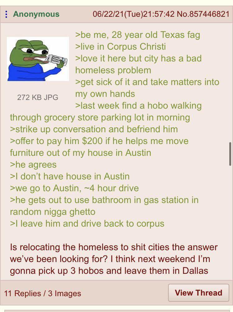 Anonymous 06/22/21(Тие)21:57:42 No.857446821 >be me, 28 year old Texas fag >live in Corpus Christi >love it here but city has a bad we homeless problem >get sick of it and take matters into 272 JPG my