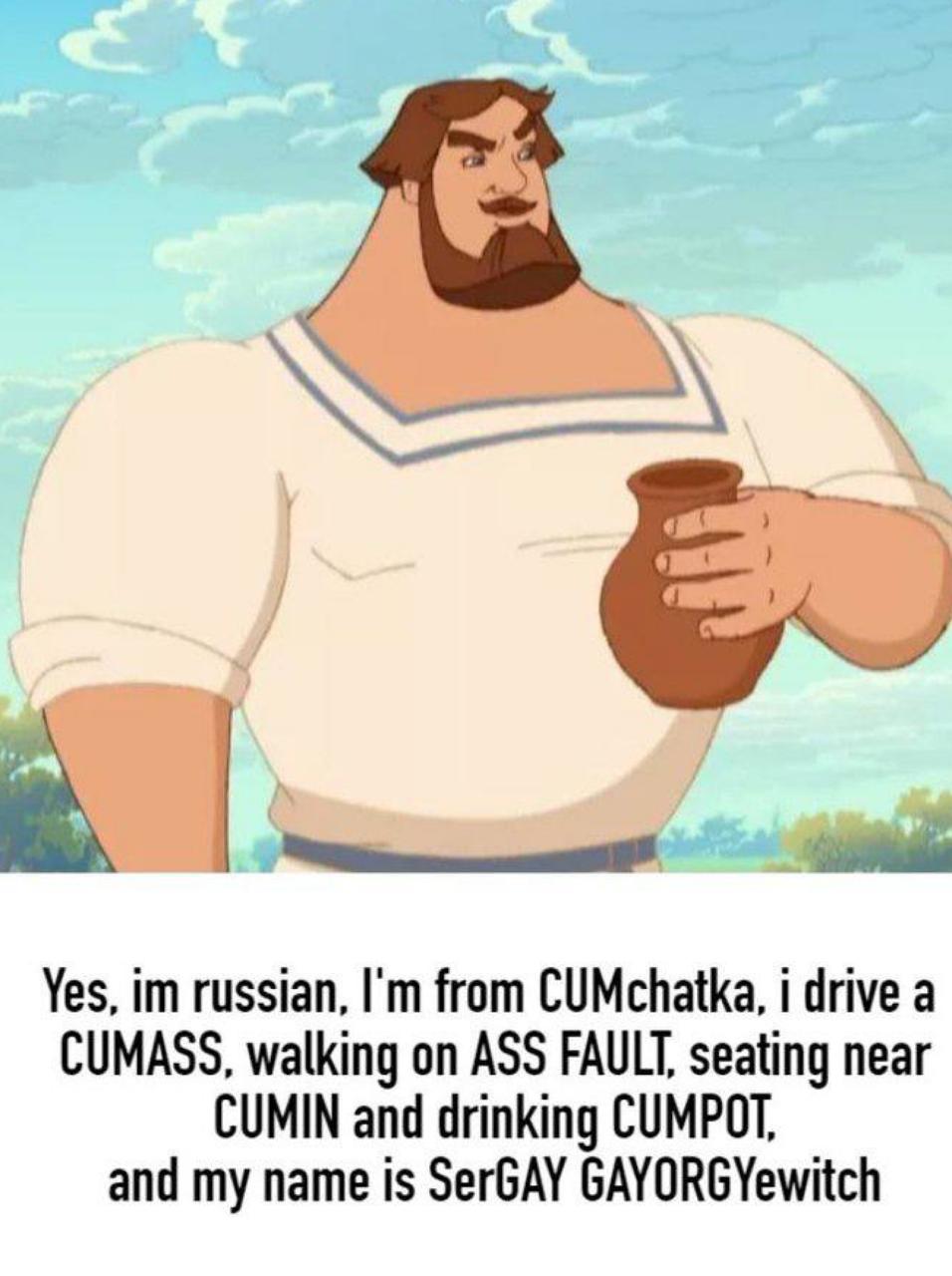 Yes, russian, from CUMchatka, i drive a CUMASS, walking on ASS FAULT, seating near CUMIN and drinking CUMPOT, and my name is SerGAY GAYORGYewitch