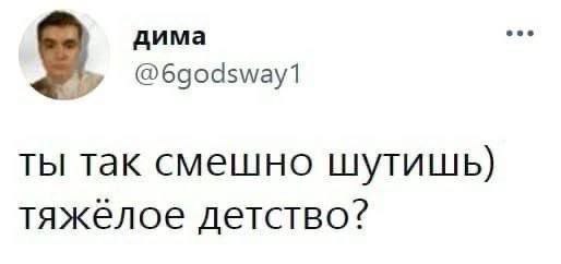 дима @6godsway1 ТЫ так смешно шутишь) тяжелое детство?