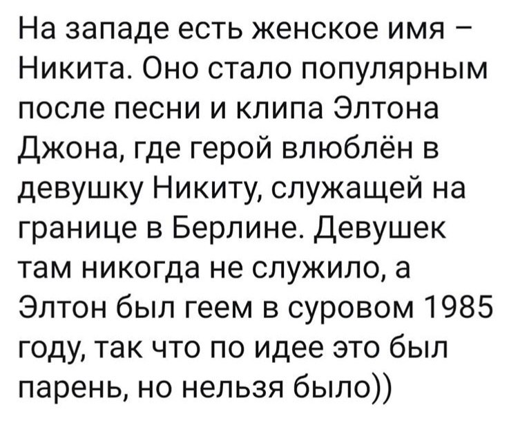На западе есть женское имя Никита. Оно стало популярным после песни и клипа Элтона Джона, где герой влюблён в девушку Никиту, служащей на границе в Берлине. Девушек там никогда не служило, а Элтон был