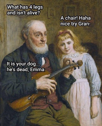 What has 4 legs and isn't alive? А chair! Haha nice try Gran- your dog... he's dead, Emma