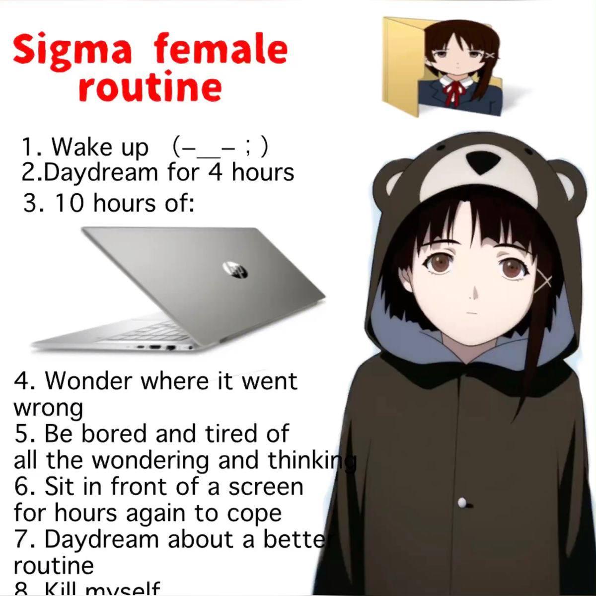 Sigma female routine 1.Wake 2.Daydream for 4 hours 3. 10 hours of и 4. Wonder where it went wron 5. Be bored and tired of all the wondering and thinki 6. Sit in front of a screen for hours again to co