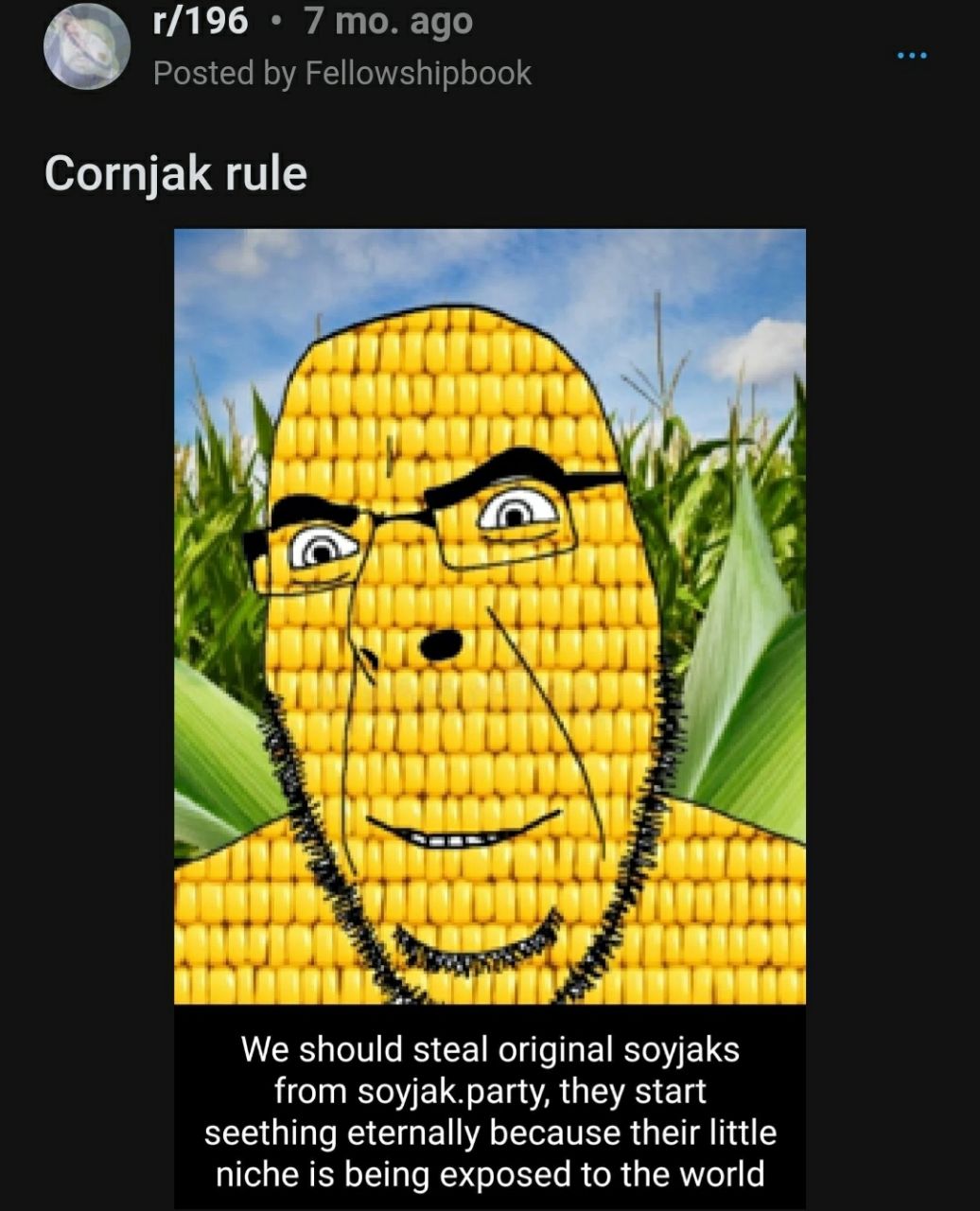 7 то. ago Posted Fellowshipbook Cornjak rule и у у 1 4, я We should steal original soyjaks from soyjak.party, they start seething eternally because their little niche is being exposed to the world