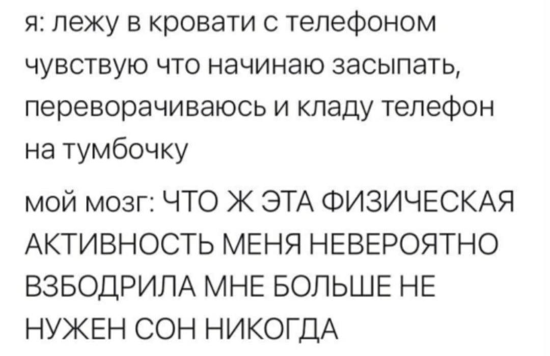я: лежу в кровати с телефоном чувствую что начинаю засыпать, переворачиваюсь и кладу телефон на тумбочку мой мозг: ЧТО Ж ЭТА ФИЗИЧЕСКАЯ АКТИВНОСТЬ МЕНЯ НЕВЕРОЯТНО ВЗБОДРИЛА МНЕ БОЛЬШЕ НЕ НУЖЕН СОН НИК