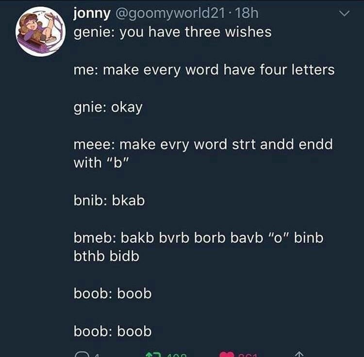 jonny 2% genie: you have three wishes me: make every word have four letters gnie: okay meee: make evry word strt andd endd with bnib: bkab bmeb: bakb БугЬ borb bavb “о” binb bthb bidb boob: boob boob: