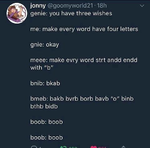 jonny 2% genie: you have three wishes me: make every word have four letters gnie: okay meee: make evry word strt andd endd with bnib: bkab bmeb: bakb БугЬ borb bavb “о” binb bthb bidb boob: boob boob: